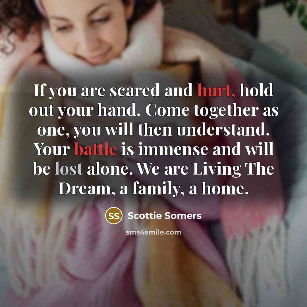 “If you are scared and hurt, hold out your hand. Come together as one, you will then understand. Your battle is immense and will be lost alone. We are Living The Dream, a family, a home.” quote by Scottie Somers