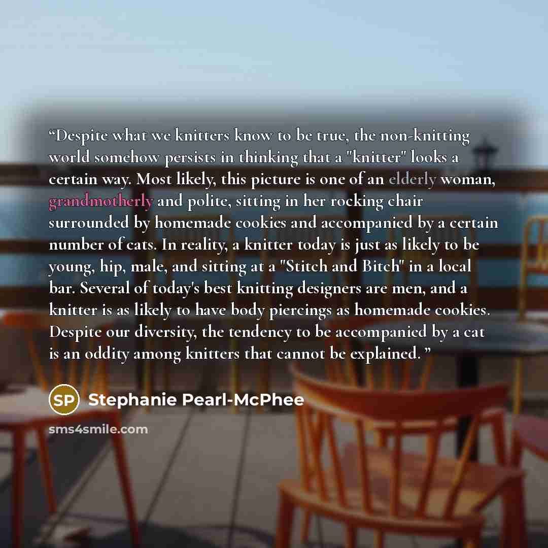 “Despite what we knitters know to be true, the non-knitting world somehow persists in thinking that a "knitter" looks a certain way. Most likely, this picture is one of an elderly woman, grandmotherly and polite, sitting in her rocking chair surrounded by homemade cookies and accompanied by a…” quote by Stephanie Pearl-McPhee