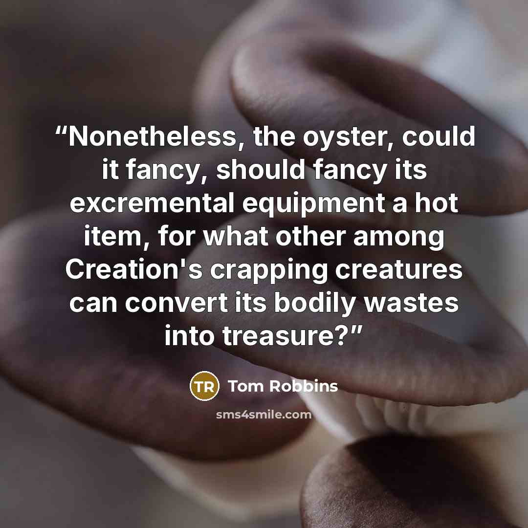 “Nonetheless, the oyster, could it fancy, should fancy its excremental equipment a hot item, for what other among Creation's crapping creatures can convert its bodily wastes into treasure?” quote by Tom Robbins