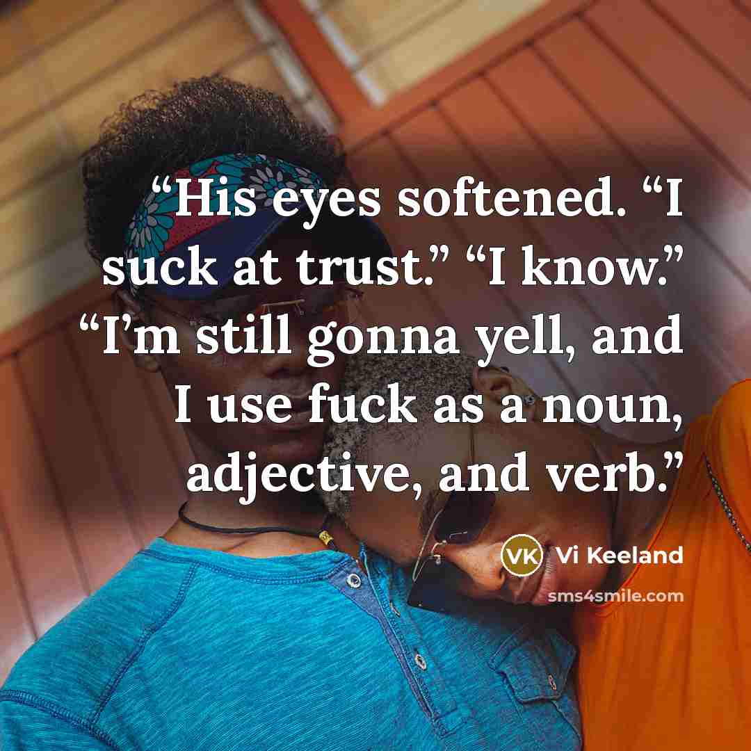“His eyes softened. “I suck at trust.” “I know.” “I’m still gonna yell, and I use fuck as a noun, adjective, and verb.” quote by Vi Keeland