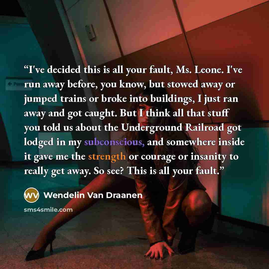 “I've decided this is all your fault, Ms. Leone. I've run away before, you know, but stowed away or jumped trains or broke into buildings, I just ran away and got caught. But I think all that stuff you told us about the Underground Railroad got lodged in my subconscious, and somewhere inside it…” quote by Wendelin Van Draanen