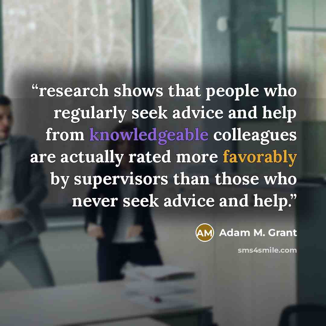 “research shows that people who regularly seek advice and help from knowledgeable colleagues are actually rated more favorably by supervisors than those who never seek advice and help.” quote by Adam M. Grant