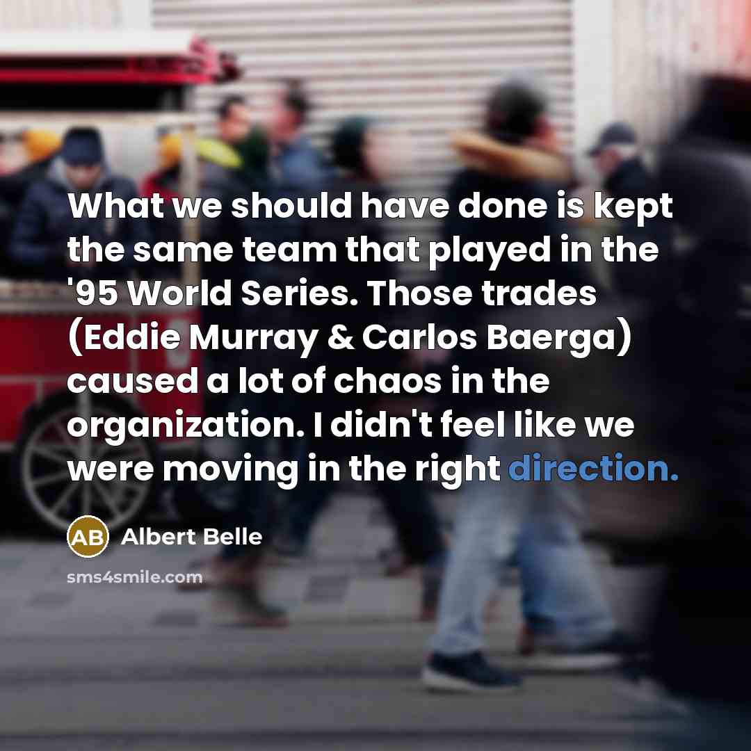 “What we should have done is kept the same team that played in the '95 World Series. Those trades (Eddie Murray & Carlos Baerga) caused a lot of chaos in the organization. I didn't feel like we were moving in the right direction.” quote by Albert Belle