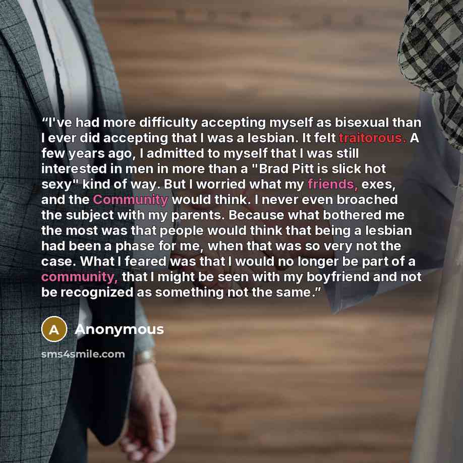 “I've had more difficulty accepting myself as bisexual than I ever did accepting that I was a lesbian. It felt traitorous. A few years ago, I admitted to myself that I was still interested in men in more than a "Brad Pitt is slick hot sexy" kind of way. But I worried what my friends, exes, and the…” quote by Anonymous