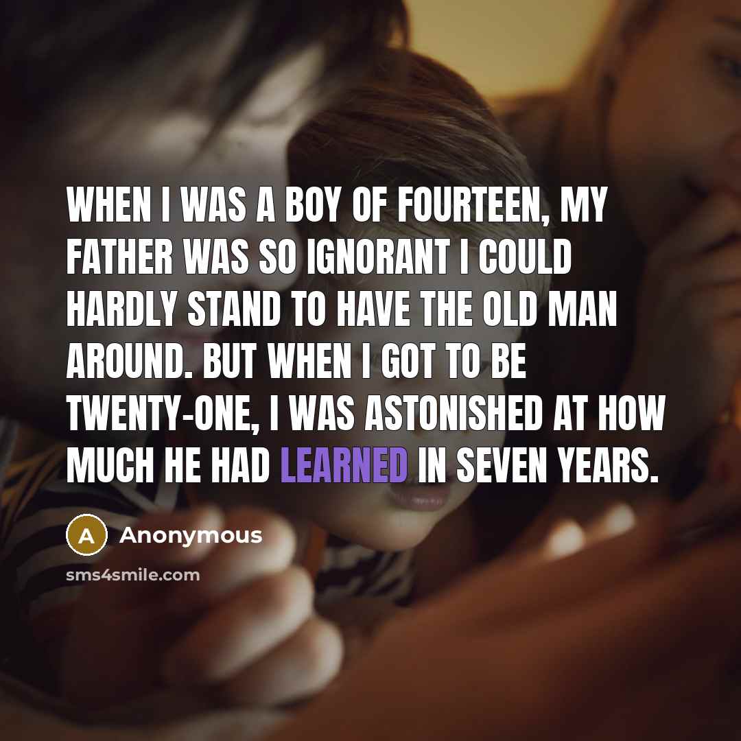 “When I was a boy of fourteen, my father was so ignorant I could hardly stand to have the old man around. But when I got to be twenty-one, I was astonished at how much he had learned in seven years.” quote by Anonymous