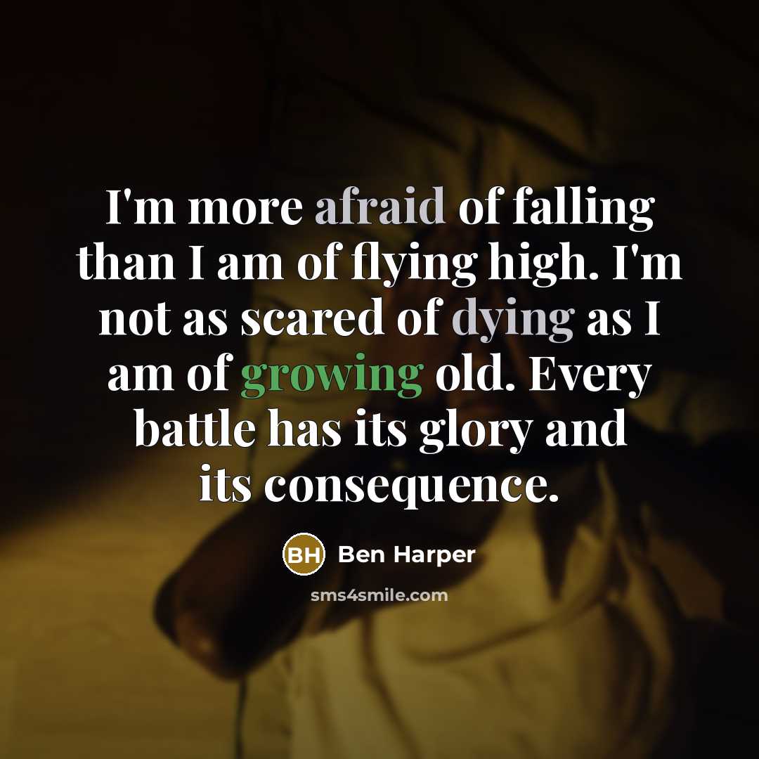 “I'm more afraid of falling than I am of flying high. I'm not as scared of dying as I am of growing old. Every battle has its glory and its consequence.” quote by Ben Harper