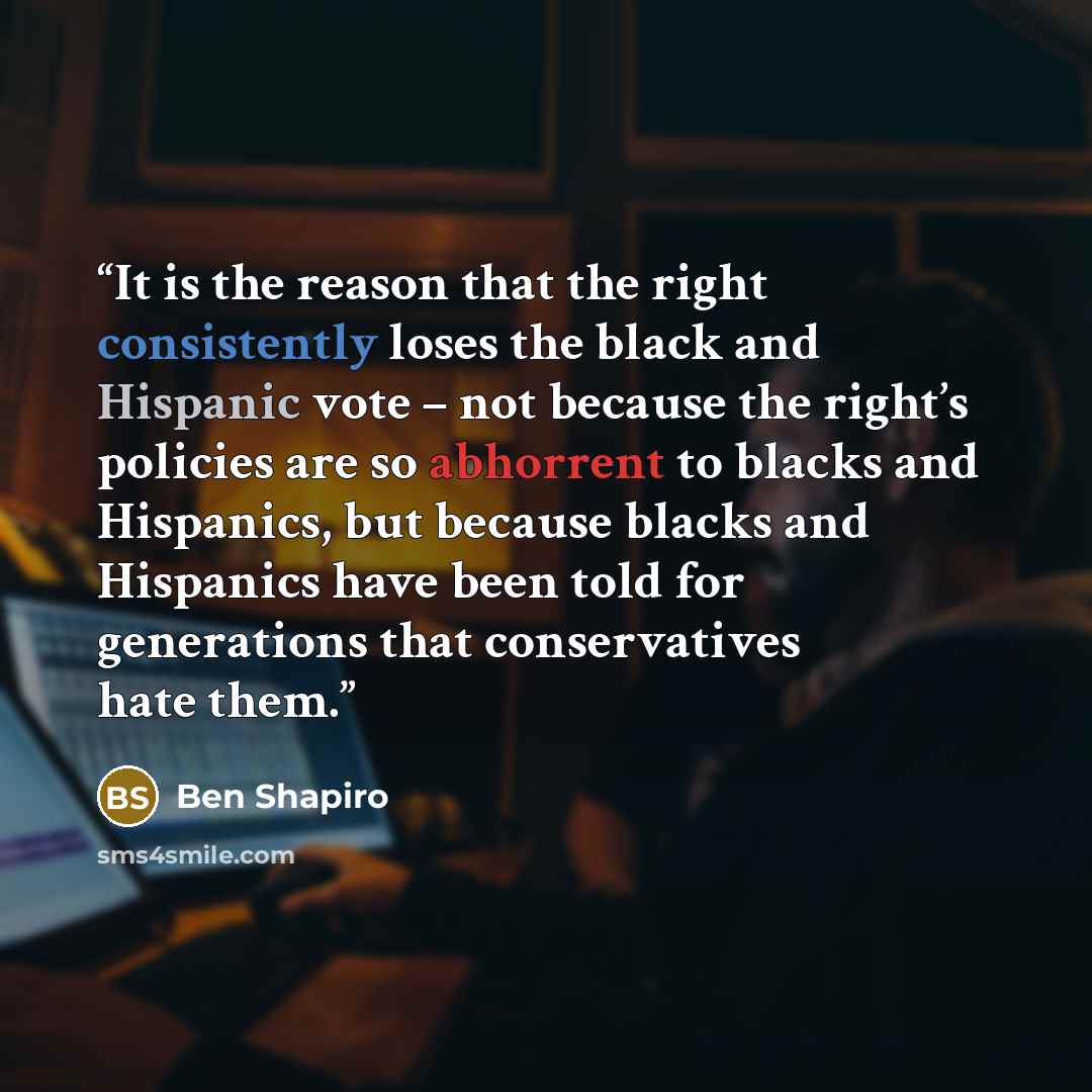 “It is the reason that the right consistently loses the black and Hispanic vote – not because the right’s policies are so abhorrent to blacks and Hispanics, but because blacks and Hispanics have been told for generations that conservatives hate them.” quote by Ben Shapiro