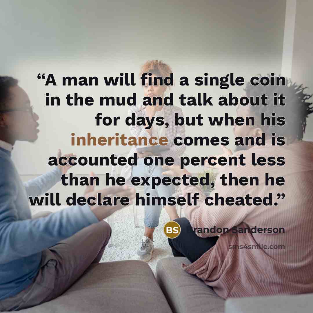 “A man will find a single coin in the mud and talk about it for days, but when his inheritance comes and is accounted one percent less than he expected, then he will declare himself cheated.” quote by Brandon Sanderson