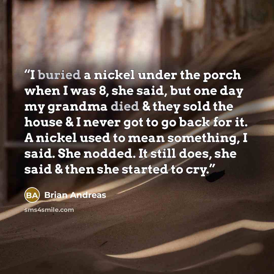“I buried a nickel under the porch when I was 8, she said, but one day my grandma died & they sold the house & I never got to go back for it. A nickel used to mean something, I said. She nodded. It still does, she said & then she started to cry.” quote by Brian Andreas