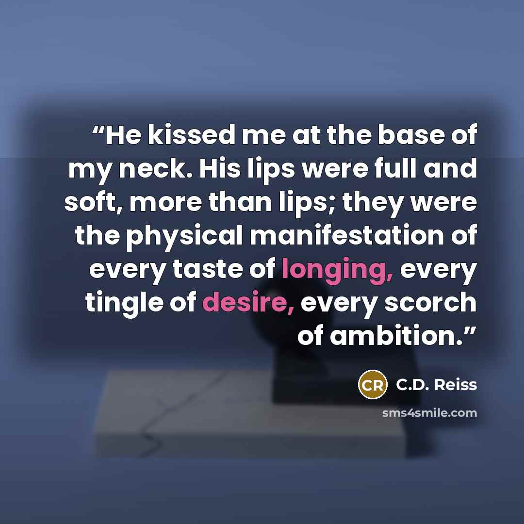 “He kissed me at the base of my neck. His lips were full and soft, more than lips; they were the physical manifestation of every taste of longing, every tingle of desire, every scorch of ambition.” quote by C.D. Reiss