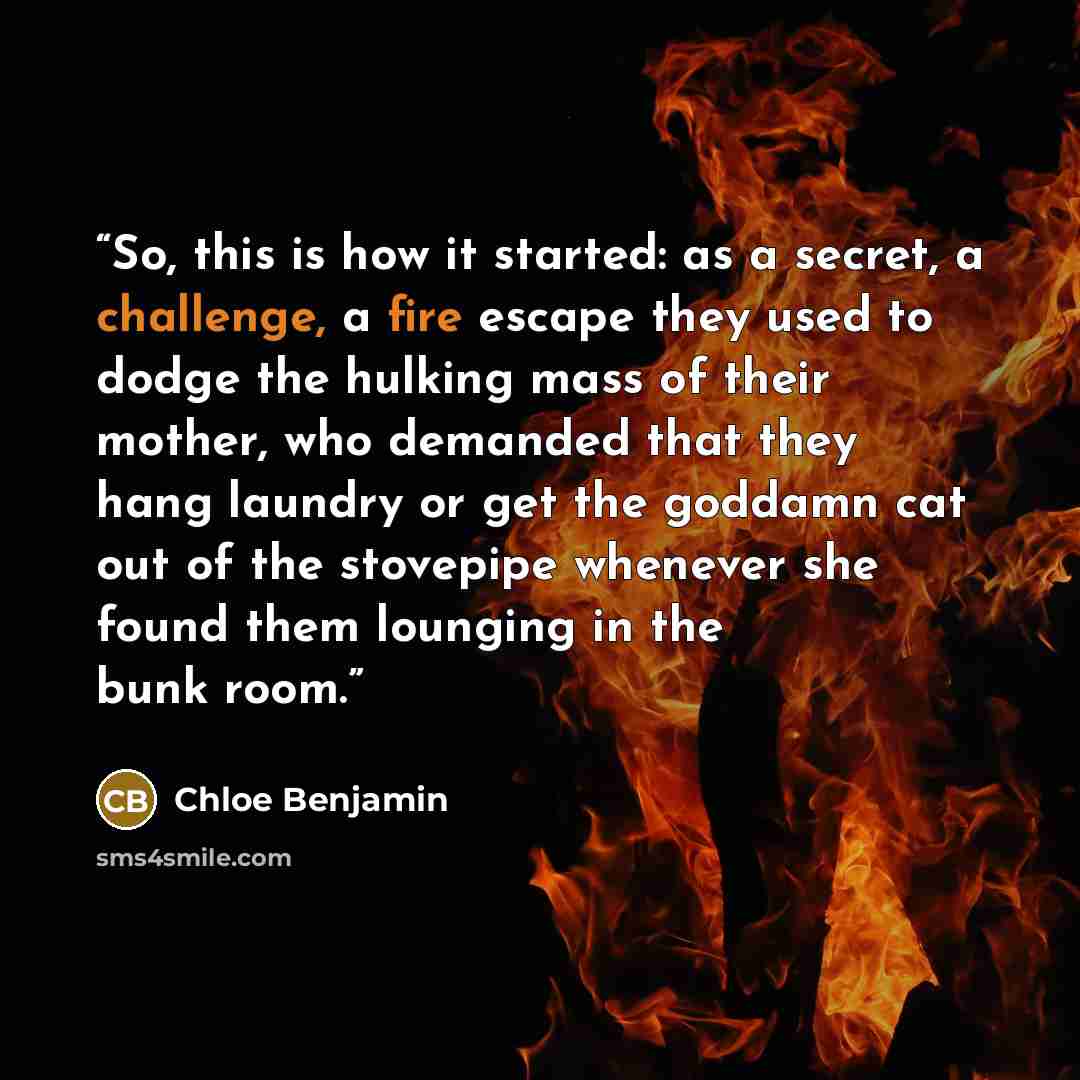 “So, this is how it started: as a secret, a challenge, a fire escape they used to dodge the hulking mass of their mother, who demanded that they hang laundry or get the goddamn cat out of the stovepipe whenever she found them lounging in the bunk room.” quote by Chloe Benjamin
