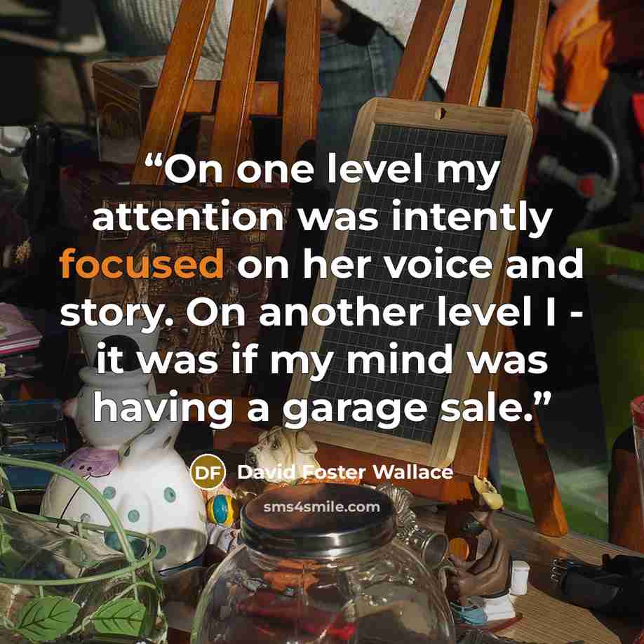 “On one level my attention was intently focused on her voice and story. On another level I - it was if my mind was having a garage sale.” quote by David Foster Wallace