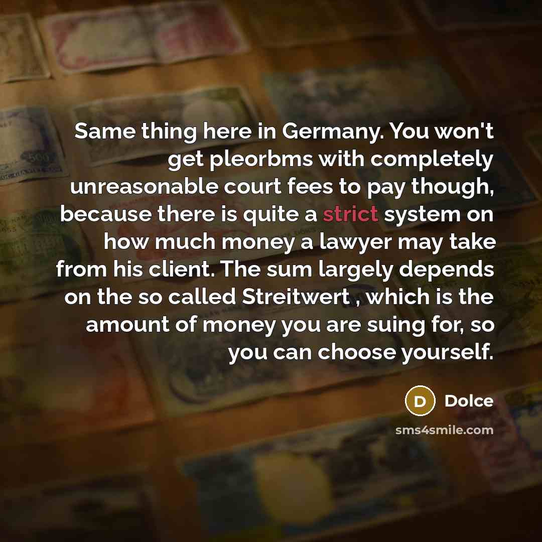 “Same thing here in Germany. You won't get pleorbms with completely unreasonable court fees to pay though, because there is quite a strict system on how much money a lawyer may take from his client. The sum largely depends on the so called Streitwert , which is the amount of money you are suing…” quote by Dolce