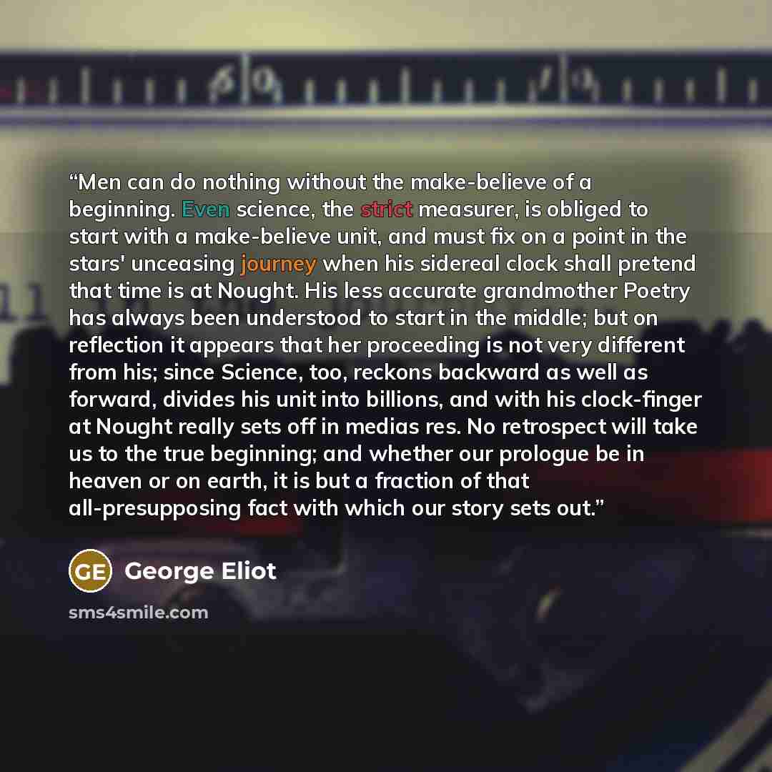 “Men can do nothing without the make-believe of a beginning. Even science, the strict measurer, is obliged to start with a make-believe unit, and must fix on a point in the stars' unceasing journey when his sidereal clock shall pretend that time is at Nought. His less accurate grandmother Poetry…” quote by George Eliot