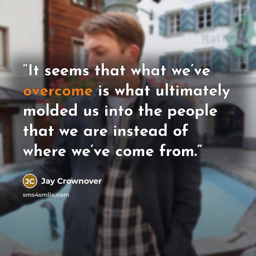 “It seems that what we’ve overcome is what ultimately molded us into the people that we are instead of where we’ve come from.” quote by Jay Crownover
