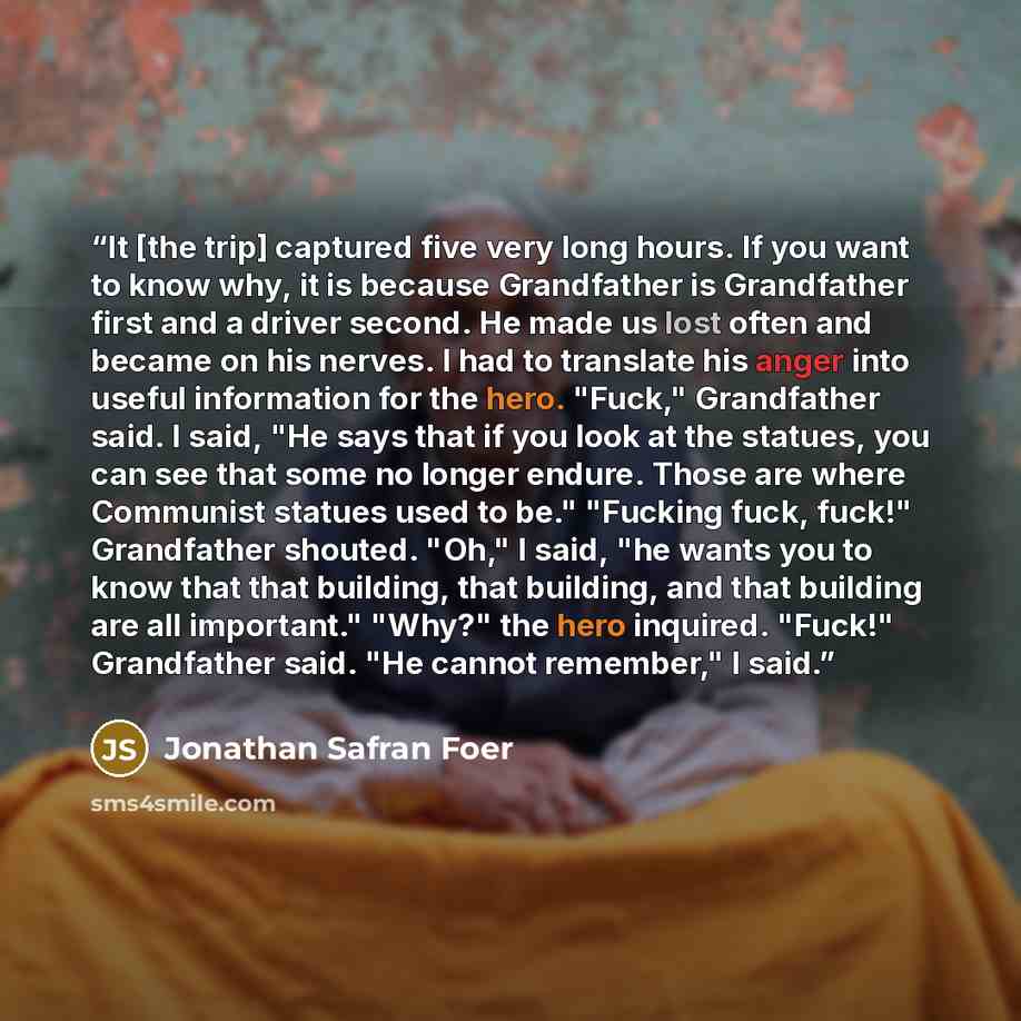 “It [the trip] captured five very long hours. If you want to know why, it is because Grandfather is Grandfather first and a driver second. He made us lost often and became on his nerves. I had to translate his anger into useful information for the hero. "Fuck," Grandfather said. I said, "He says…” quote by Jonathan Safran Foer