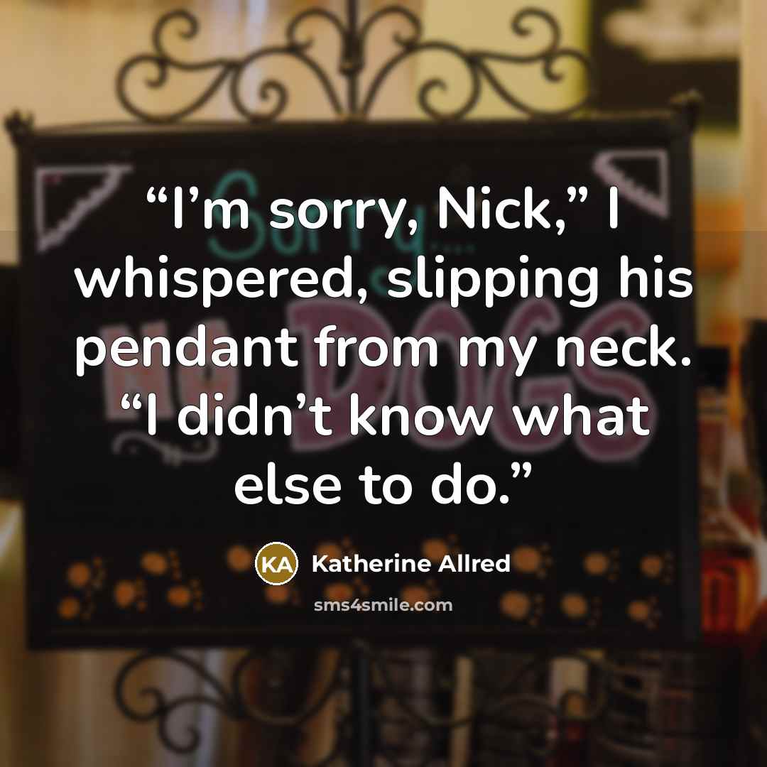 “I’m sorry, Nick,” I whispered, slipping his pendant from my neck. “I didn’t know what else to do.” quote by Katherine Allred