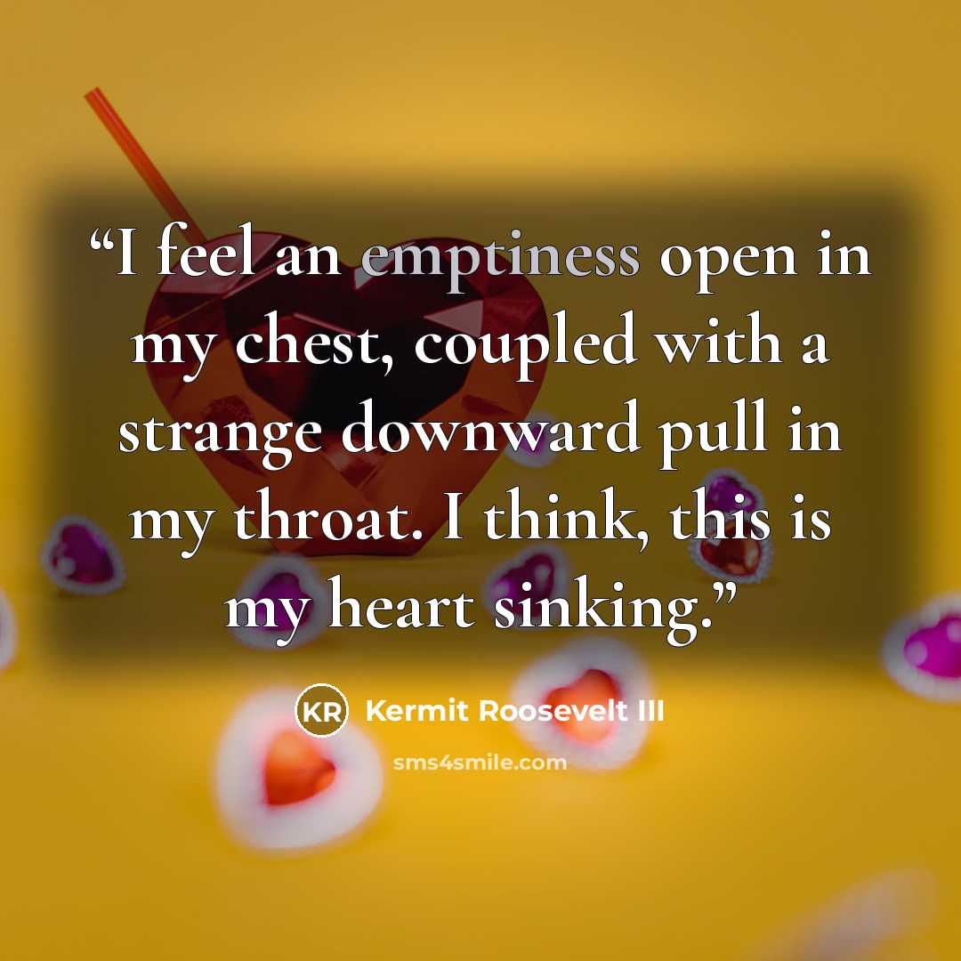 “I feel an emptiness open in my chest, coupled with a strange downward pull in my throat. I think, this is my heart sinking.” quote by Kermit Roosevelt III