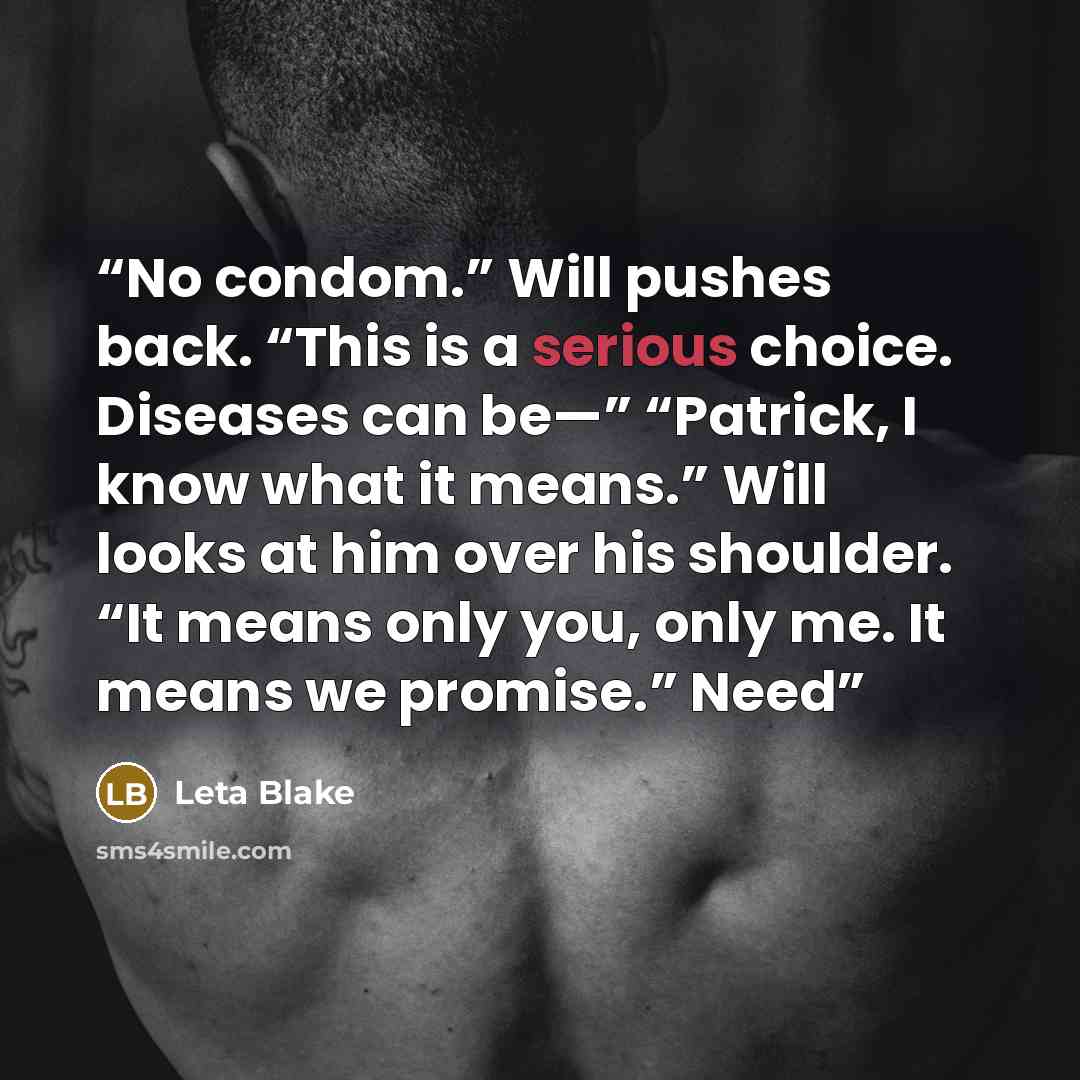 “No condom.” Will pushes back. “This is a serious choice. Diseases can be—” “Patrick, I know what it means.” Will looks at him over his shoulder. “It means only you, only me. It means we promise.” Need” quote by Leta Blake