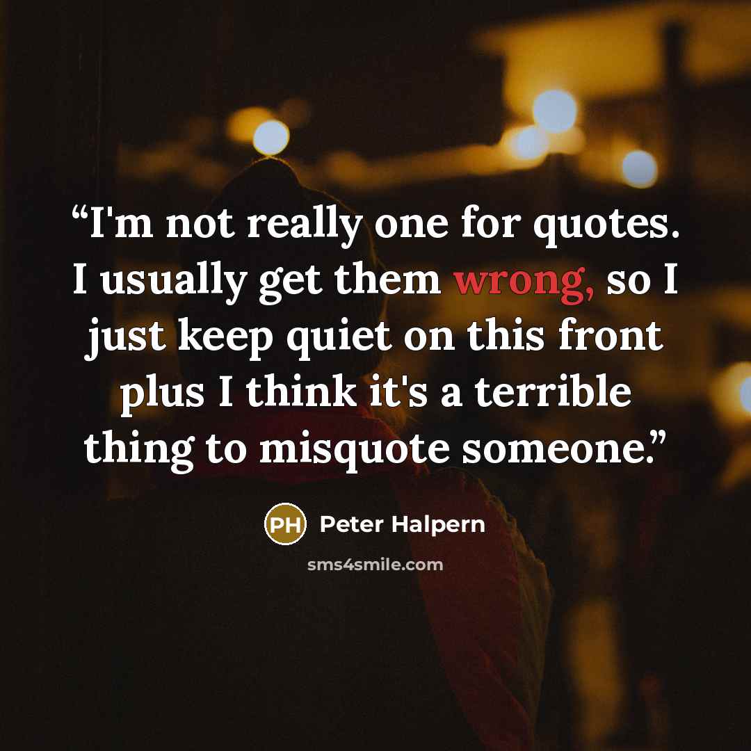 “I'm not really one for quotes. I usually get them wrong, so I just keep quiet on this front plus I think it's a terrible thing to misquote someone.” quote by Peter Halpern