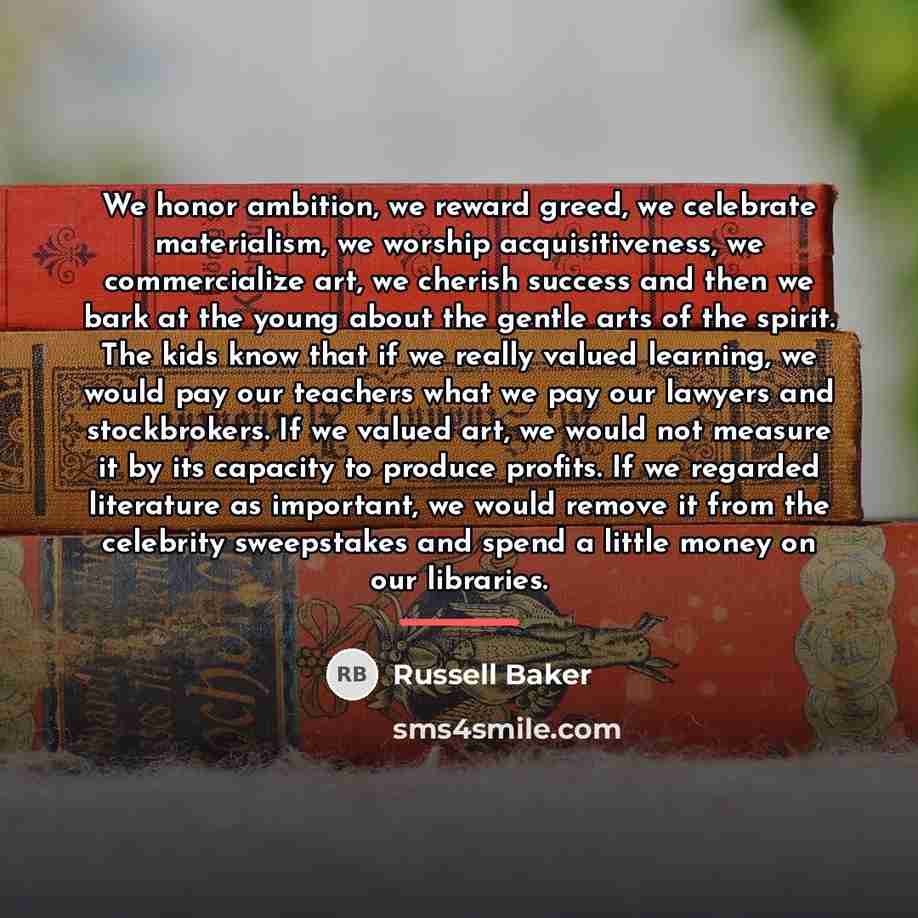 “We honor ambition, we reward greed, we celebrate materialism, we…” quote by Russell Baker