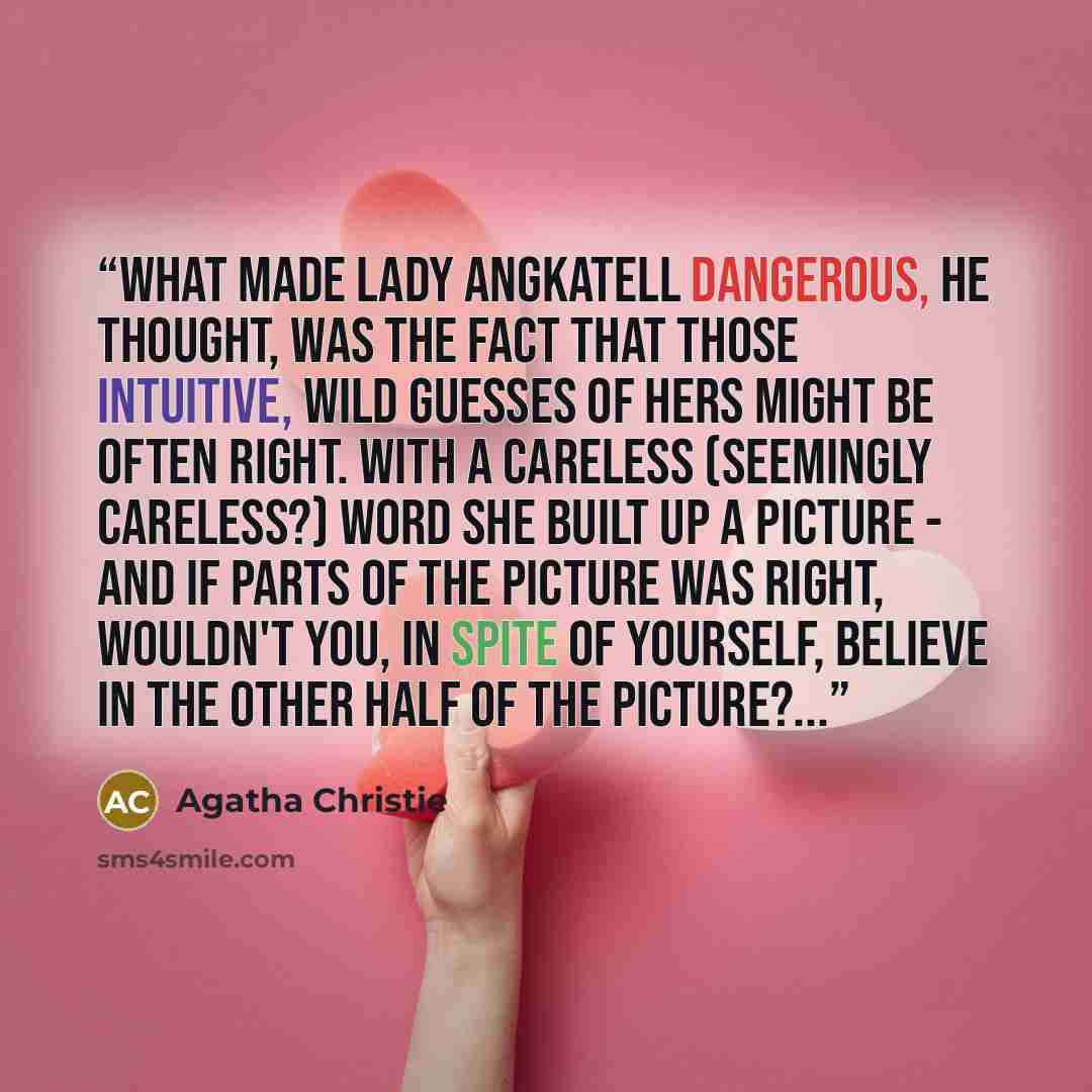 “What made Lady Angkatell dangerous, he thought, was the fact that those intuitive, wild guesses of hers might be often right. With a careless (seemingly careless?) word she built up a picture - and if parts of the picture was right, wouldn't you, in spite of yourself, believe in the other half of…” quote by Agatha Christie