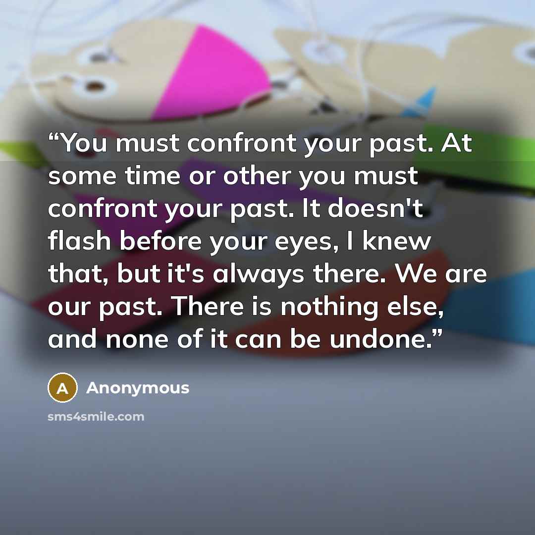 “You must confront your past. At some time or other you must confront your past. It doesn't flash before your eyes, I knew that, but it's always there. We are our past. There is nothing else, and none of it can be undone.” quote by Anonymous