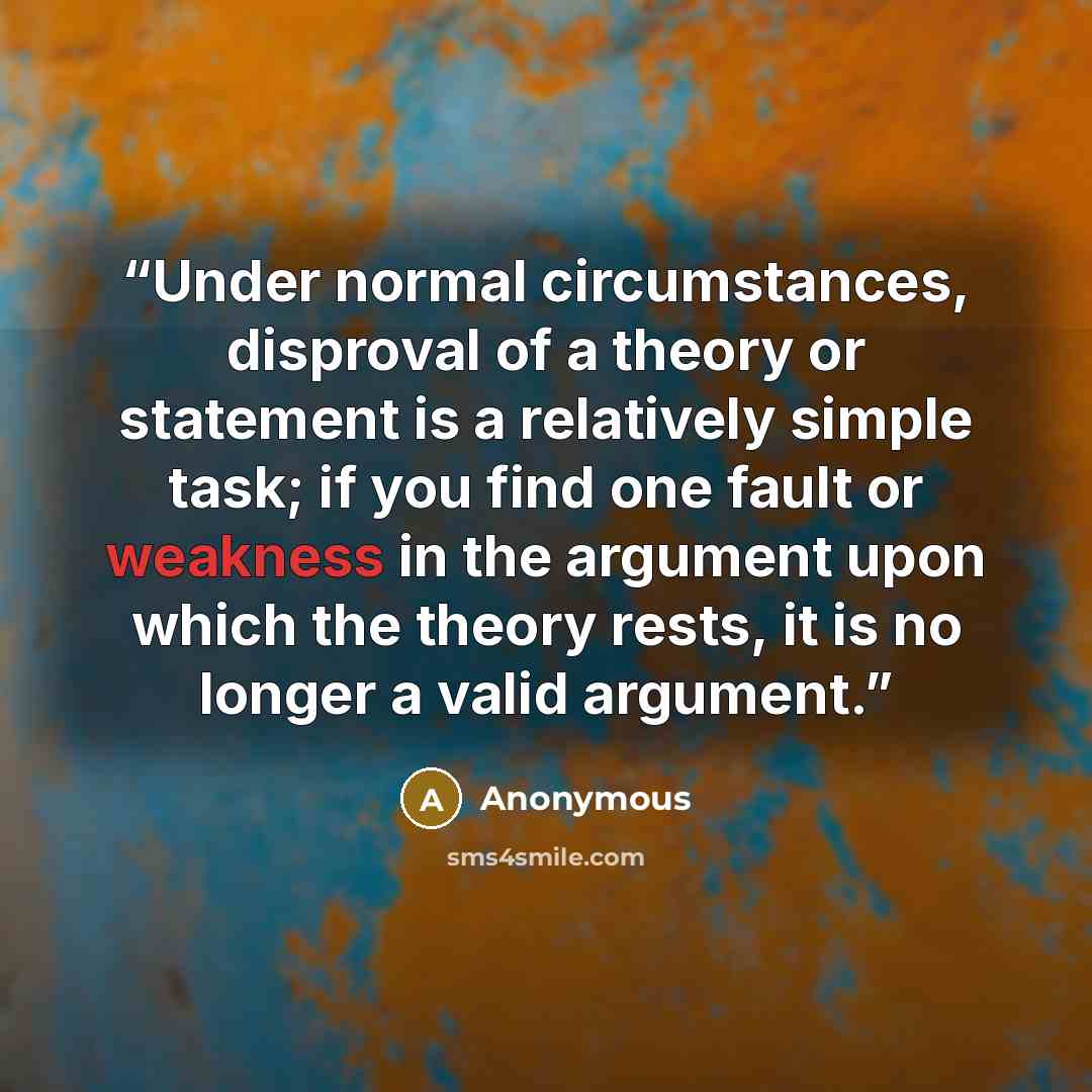 “Under normal circumstances, disproval of a theory or statement is a relatively simple task; if you find one fault or weakness in the argument upon which the theory rests, it is no longer a valid argument.” quote by Anonymous