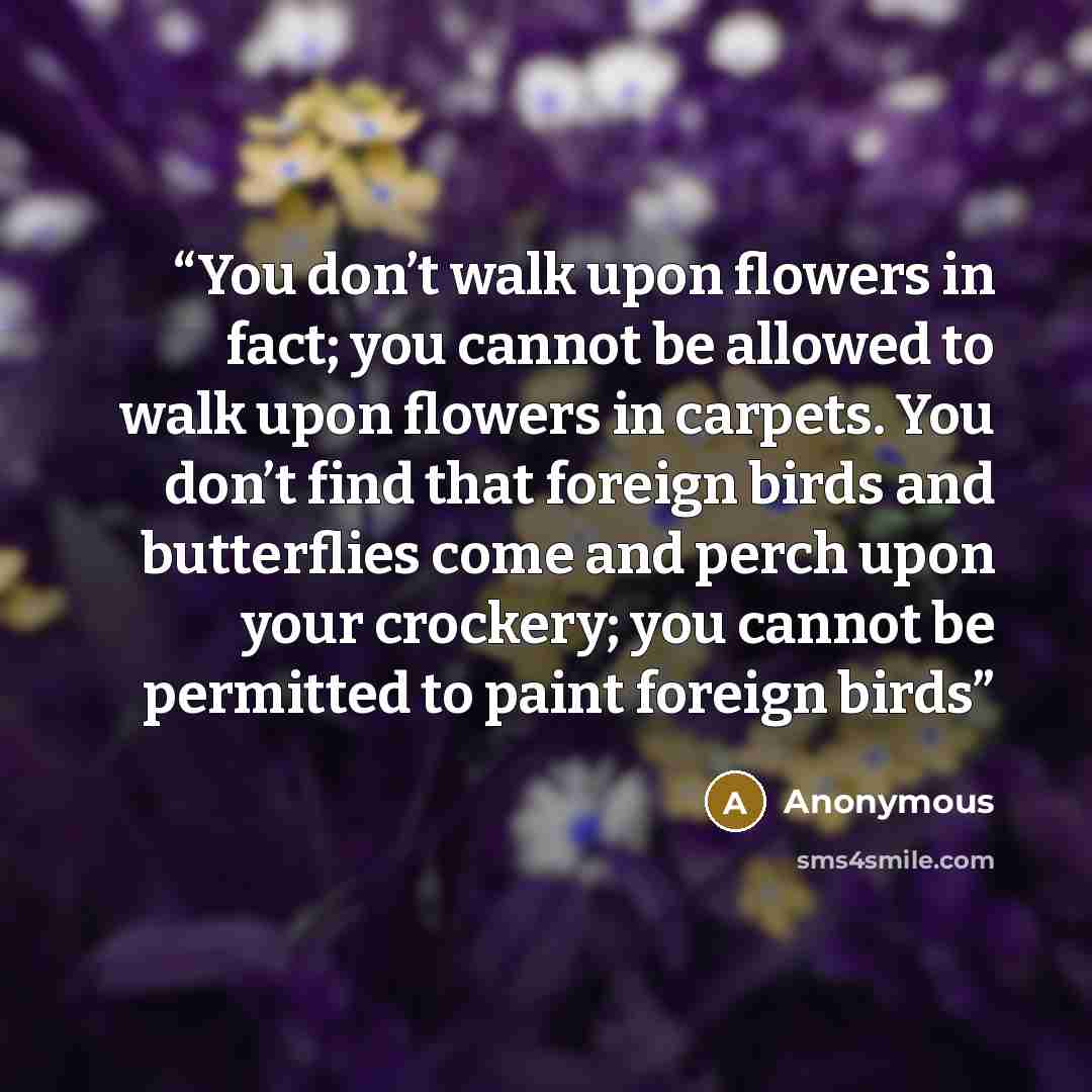 “You don’t walk upon flowers in fact; you cannot be allowed to walk upon flowers in carpets. You don’t find that foreign birds and butterflies come and perch upon your crockery; you cannot be permitted to paint foreign birds” quote by Anonymous