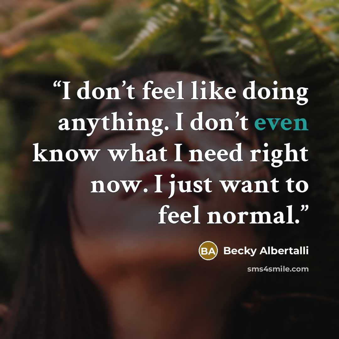“I don’t feel like doing anything. I don’t even know what I need right now. I just want to feel normal.” quote by Becky Albertalli