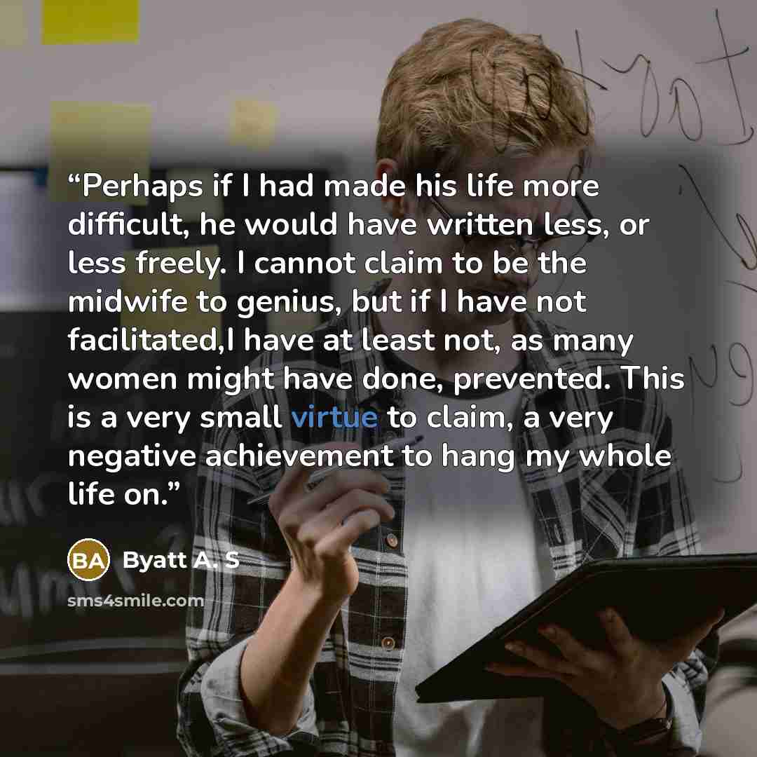 “Perhaps if I had made his life more difficult, he would have written less, or less freely. I cannot claim to be the midwife to genius, but if I have not facilitated,I have at least not, as many women might have done, prevented. This is a very small virtue to claim, a very negative achievement to…” quote by Byatt A. S