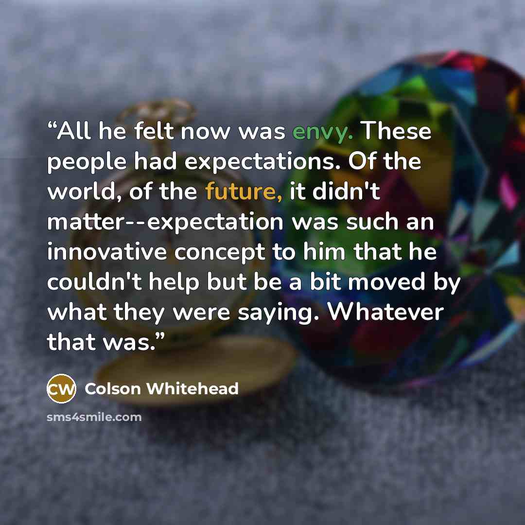 “All he felt now was envy. These people had expectations. Of the world, of the future, it didn't matter--expectation was such an innovative concept to him that he couldn't help but be a bit moved by what they were saying. Whatever that was.” quote by Colson Whitehead