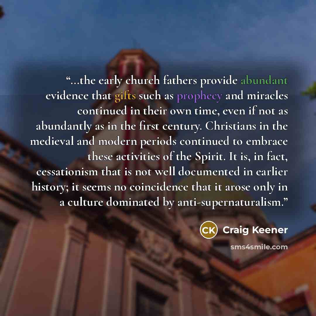 “...the early church fathers provide abundant evidence that gifts such as prophecy and miracles continued in their own time, even if not as abundantly as in the first century. Christians in the medieval and modern periods continued to embrace these activities of the Spirit. It is, in fact…” quote by Craig Keener