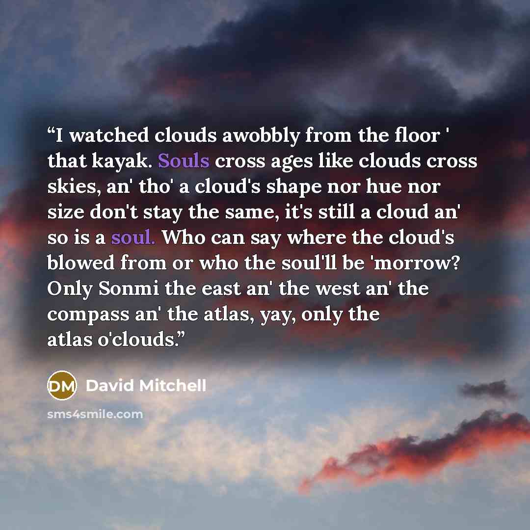 “I watched clouds awobbly from the floor ' that kayak. Souls cross ages like clouds cross skies, an' tho' a cloud's shape nor hue nor size don't stay the same, it's still a cloud an' so is a soul. Who can say where the cloud's blowed from or who the soul'll be 'morrow? Only Sonmi the east an' the…” quote by David Mitchell