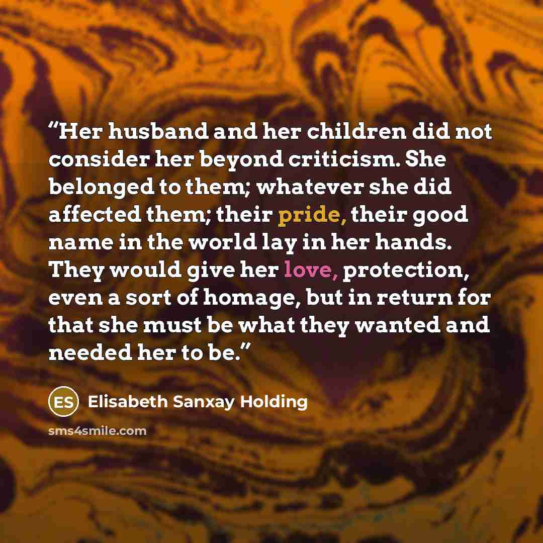 “Her husband and her children did not consider her beyond criticism. She belonged to them; whatever she did affected them; their pride, their good name in the world lay in her hands. They would give her love, protection, even a sort of homage, but in return for that she must be what they wanted and…” quote by Elisabeth Sanxay Holding