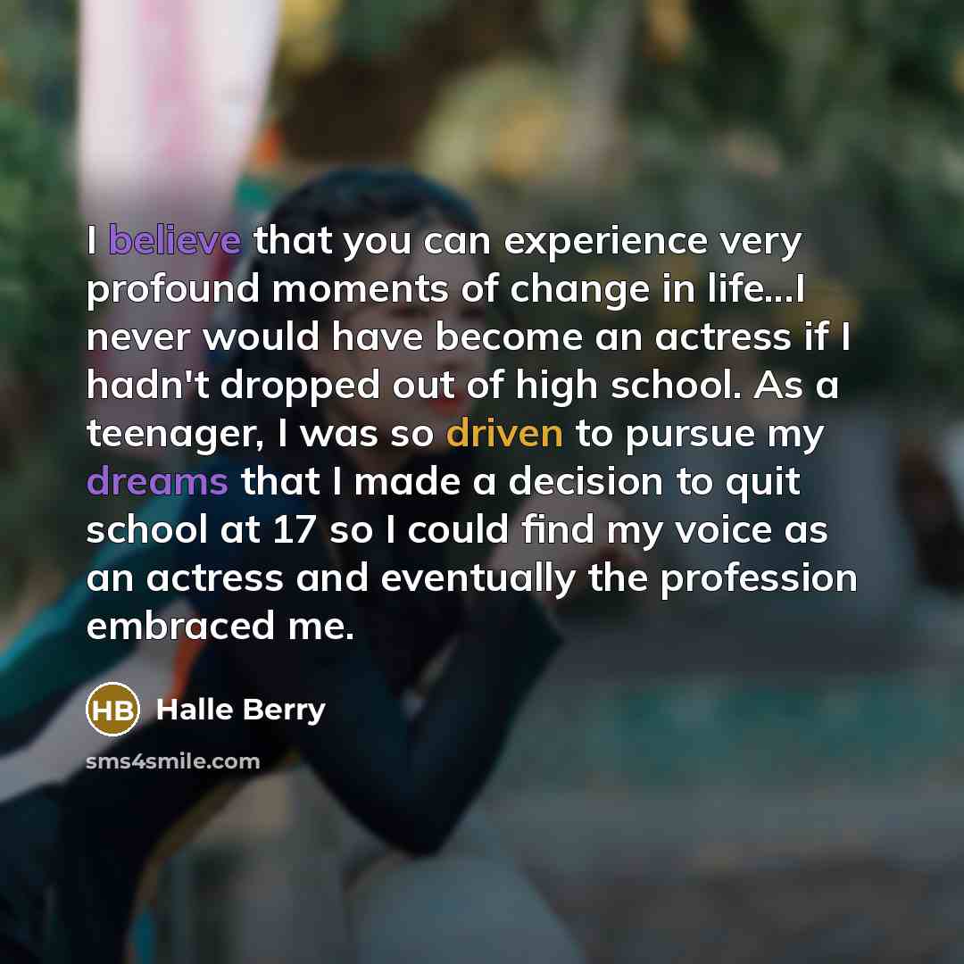 “I believe that you can experience very profound moments of change in life...I never would have become an actress if I hadn't dropped out of high school. As a teenager, I was so driven to pursue my dreams that I made a decision to quit school at 17 so I could find my voice as an actress and…” quote by Halle Berry