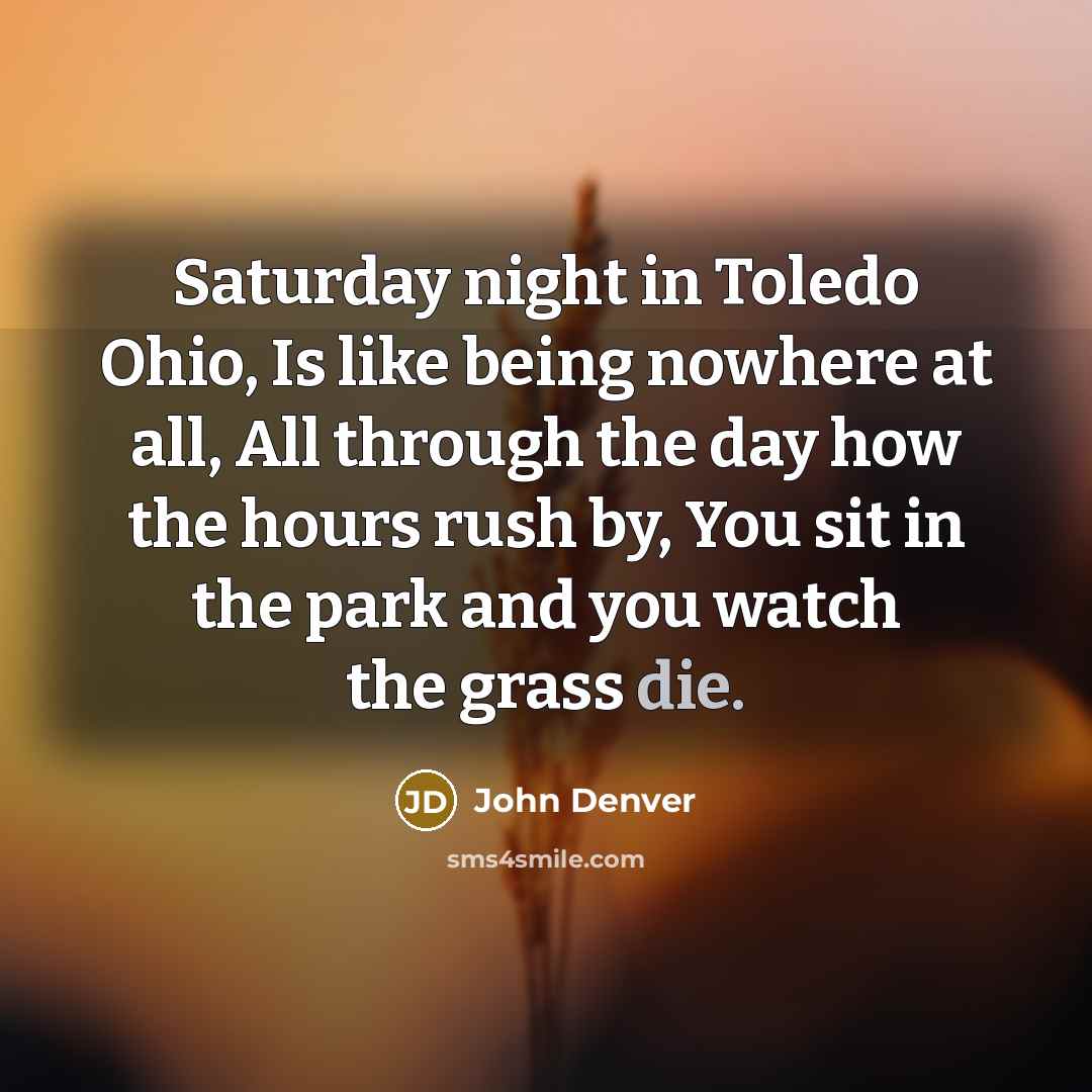 “Saturday night in Toledo Ohio, Is like being nowhere at all, All through the day how the hours rush by, You sit in the park and you watch the grass die.” quote by John Denver