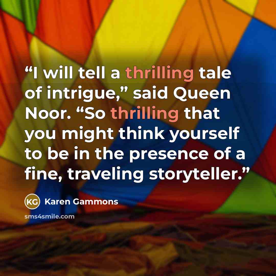 “I will tell a thrilling tale of intrigue,” said Queen Noor. “So thrilling that you might think yourself to be in the presence of a fine, traveling storyteller.” quote by Karen Gammons