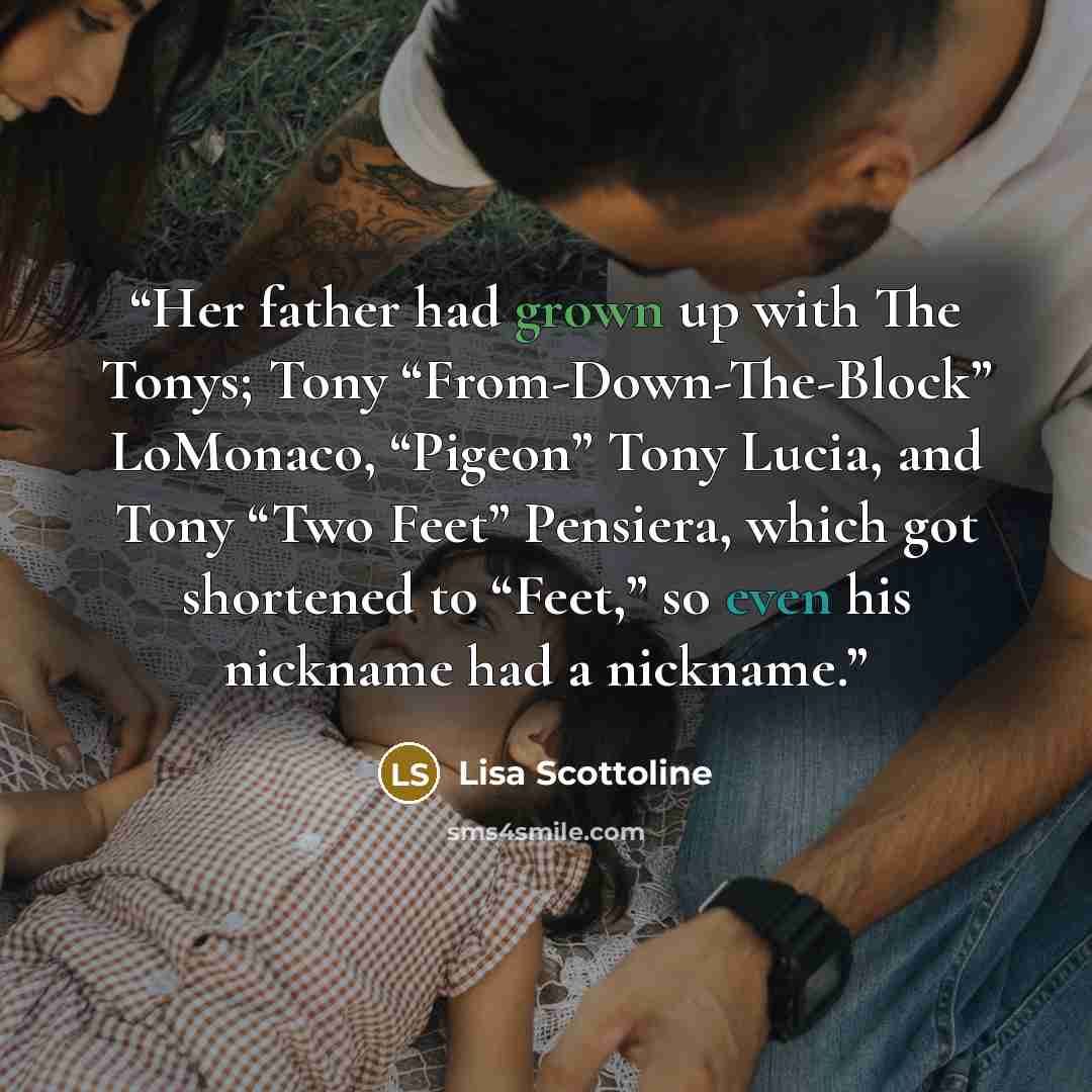 “Her father had grown up with The Tonys; Tony “From-Down-The-Block” LoMonaco, “Pigeon” Tony Lucia, and Tony “Two Feet” Pensiera, which got shortened to “Feet,” so even his nickname had a nickname.” quote by Lisa Scottoline