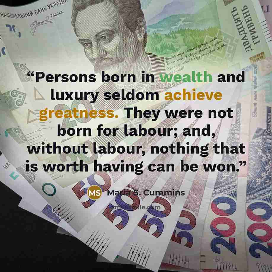 “Persons born in wealth and luxury seldom achieve greatness. They were not born for labour; and, without labour, nothing that is worth having can be won.” quote by Maria S. Cummins