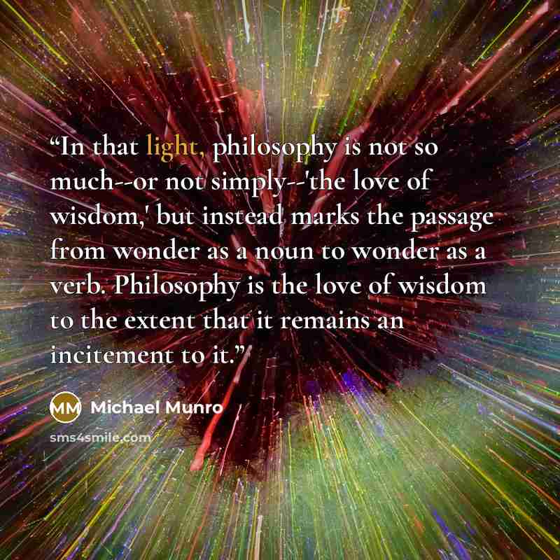“In that light, philosophy is not so much--or not simply--'the love of wisdom,' but instead marks the passage from wonder as a noun to wonder as a verb. Philosophy is the love of wisdom to the extent that it remains an incitement to it.” quote by Michael Munro