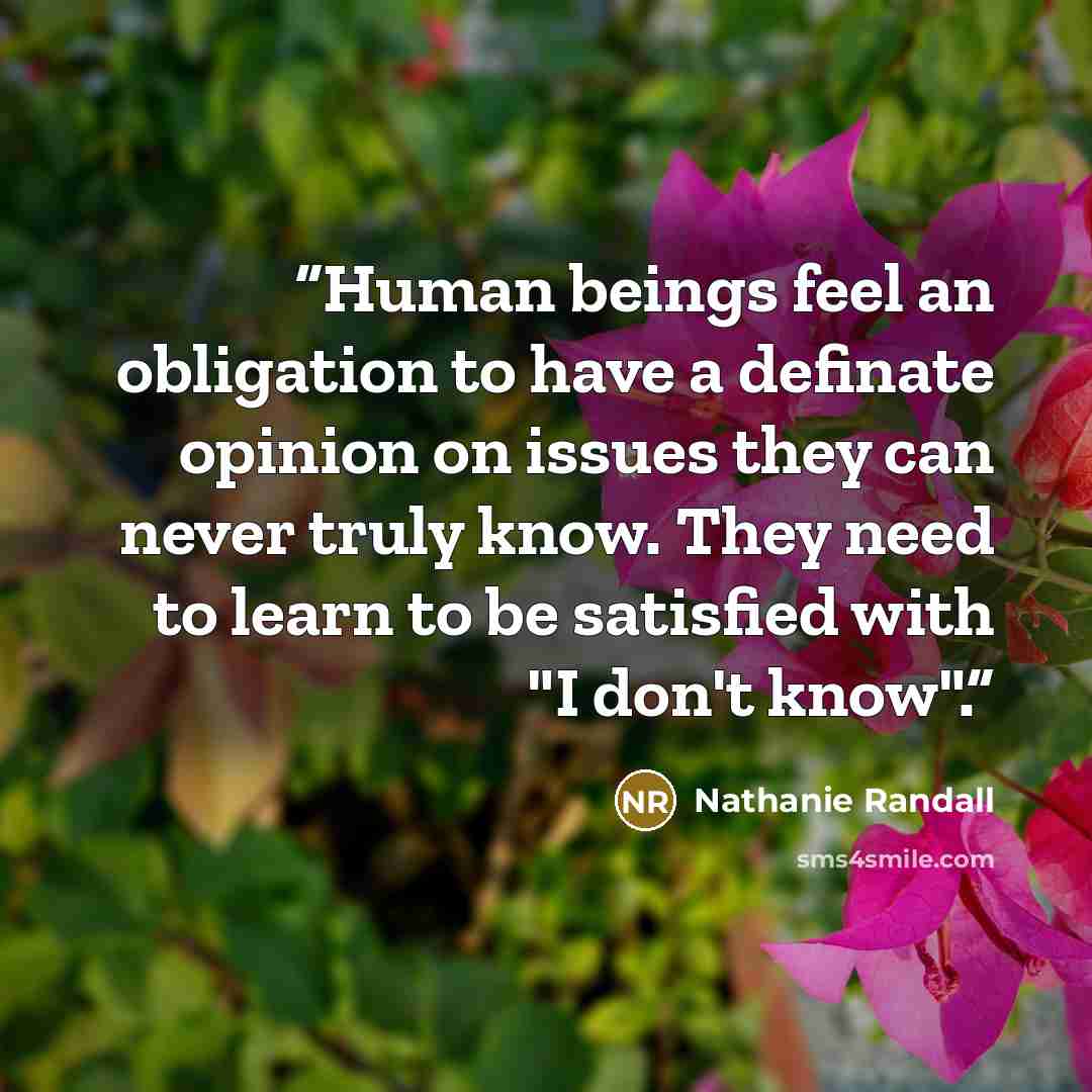 “Human beings feel an obligation to have a definate opinion on issues they can never truly know. They need to learn to be satisfied with "I don't know".” quote by Nathanie Randall