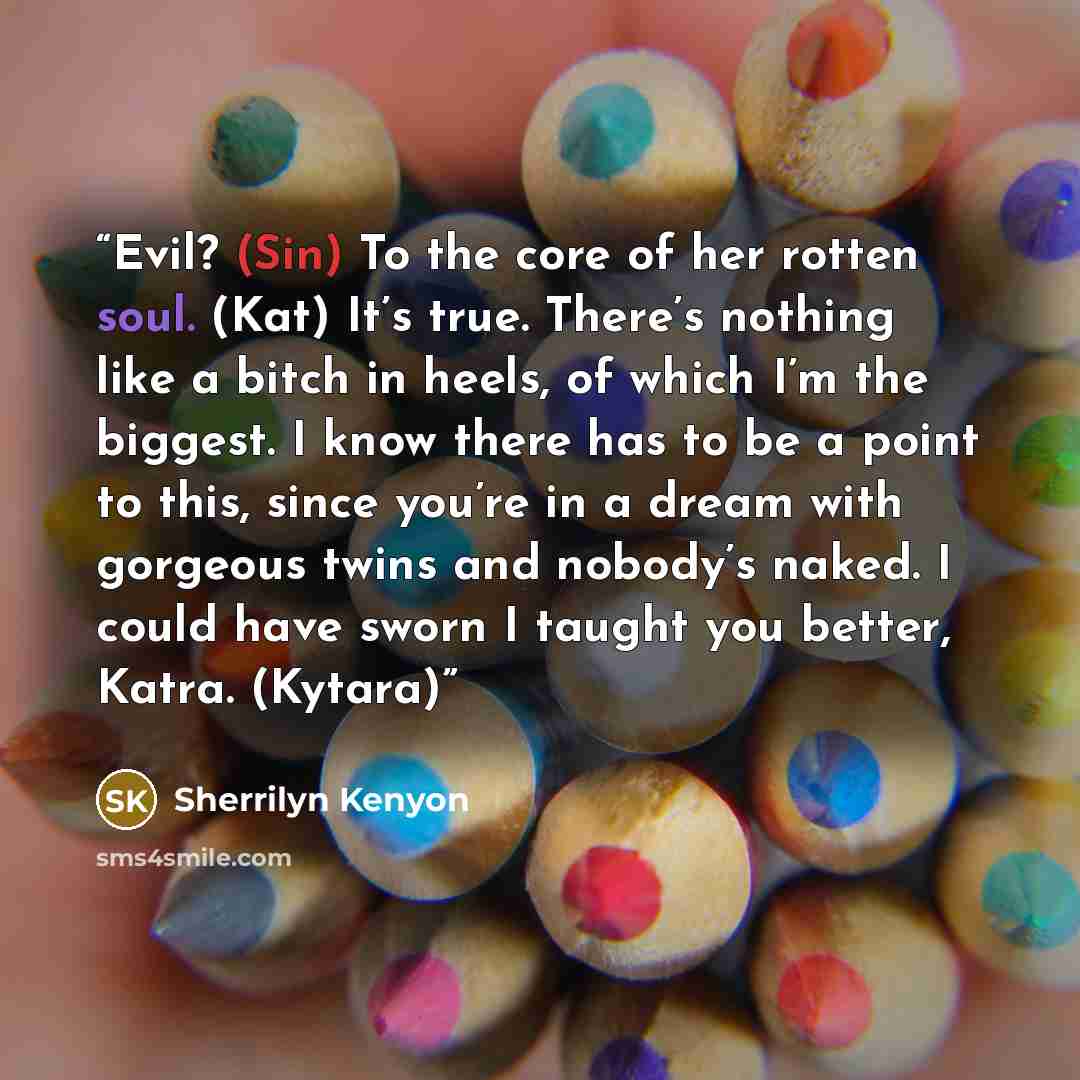 “Evil? (Sin) To the core of her rotten soul. (Kat) It’s true. There’s nothing like a bitch in heels, of which I’m the biggest. I know there has to be a point to this, since you’re in a dream with gorgeous twins and nobody’s naked. I could have sworn I taught you better, Katra. (Kytara)” quote by Sherrilyn Kenyon