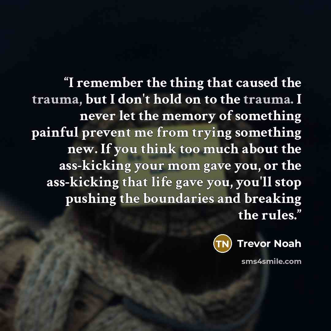 “I remember the thing that caused the trauma, but I don't hold on to the trauma. I never let the memory of something painful prevent me from trying something new. If you think too much about the ass-kicking your mom gave you, or the ass-kicking that life gave you, you'll stop pushing the boundaries…” quote by Trevor Noah