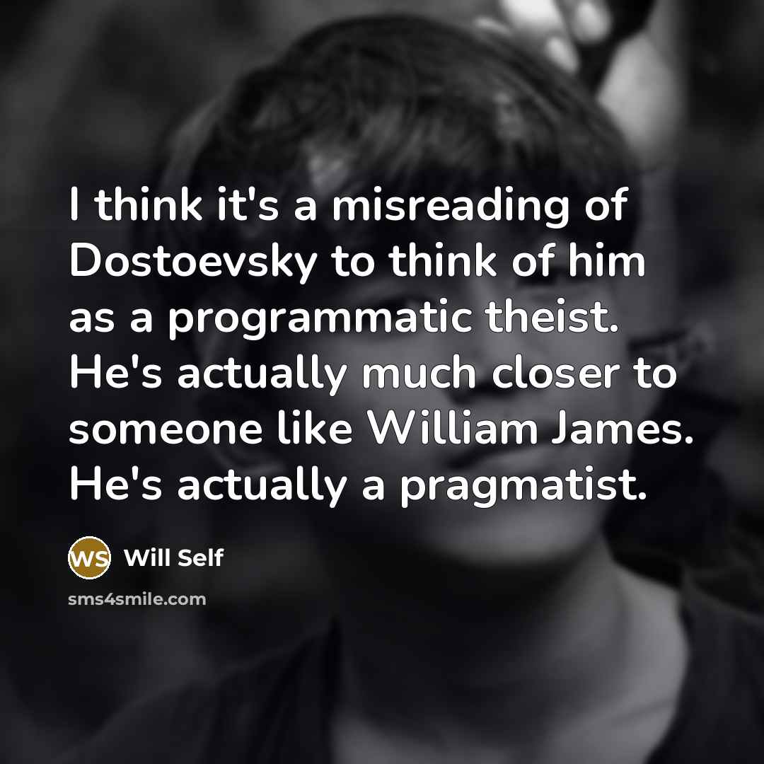 “I think it's a misreading of Dostoevsky to think of him as a programmatic theist. He's actually much closer to someone like William James. He's actually a pragmatist.” quote by Will Self