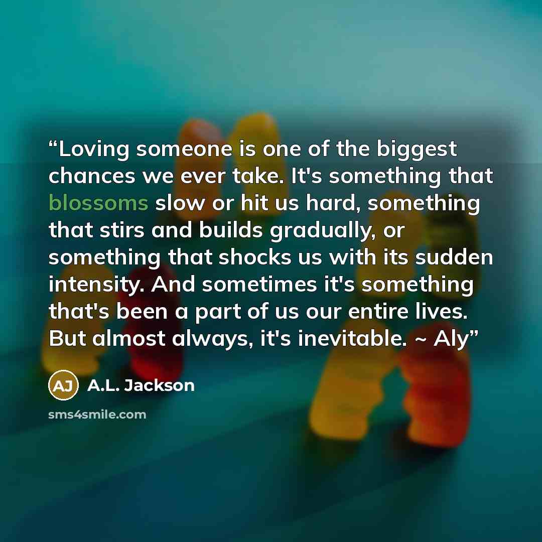 “Loving someone is one of the biggest chances we ever take. It's something that blossoms slow or hit us hard, something that stirs and builds gradually, or something that shocks us with its sudden intensity. And sometimes it's something that's been a part of us our entire lives. But almost always…” quote by A.L. Jackson