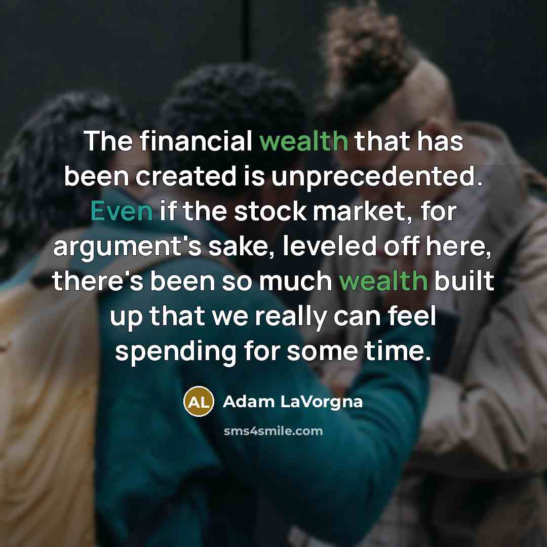 “The financial wealth that has been created is unprecedented. Even if the stock market, for argument's sake, leveled off here, there's been so much wealth built up that we really can feel spending for some time.” quote by Adam LaVorgna