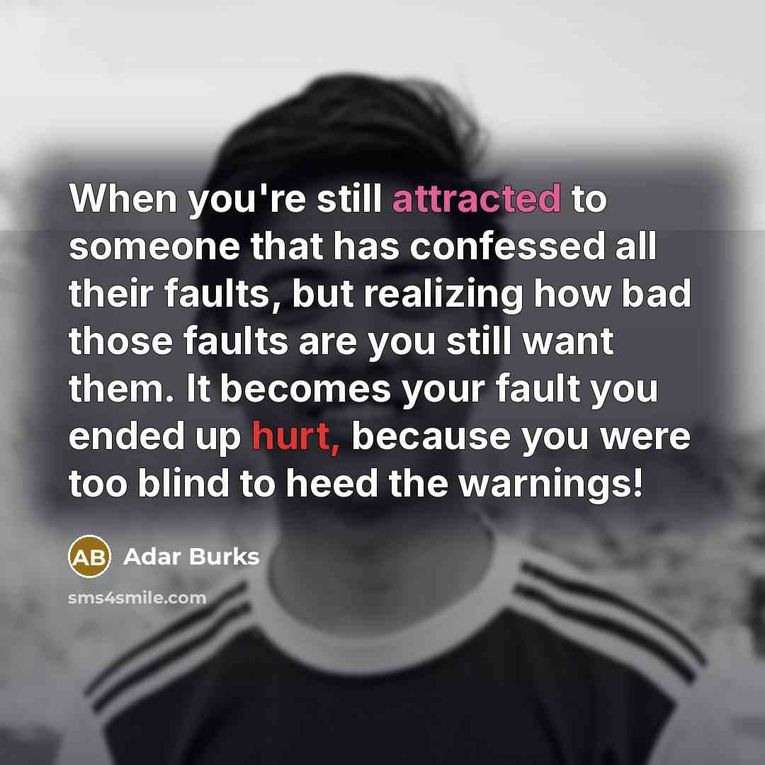 “When you're still attracted to someone that has confessed all their faults, but realizing how bad those faults are you still want them. It becomes your fault you ended up hurt, because you were too blind to heed the warnings!” quote by Adar Burks