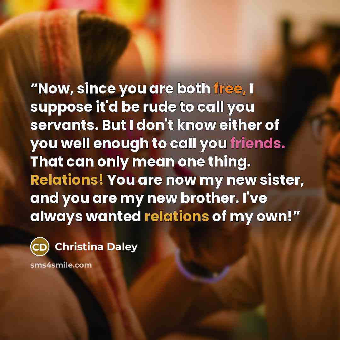 “Now, since you are both free, I suppose it'd be rude to call you servants. But I don't know either of you well enough to call you friends. That can only mean one thing. Relations! You are now my new sister, and you are my new brother. I've always wanted relations of my own!” quote by Christina Daley