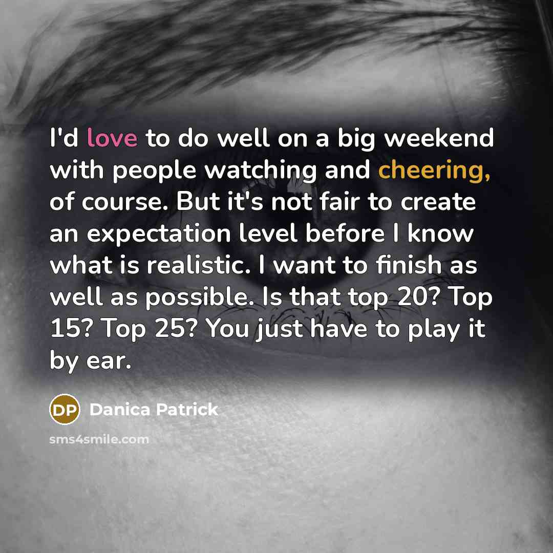 “I'd love to do well on a big weekend with people watching and cheering, of course. But it's not fair to create an expectation level before I know what is realistic. I want to finish as well as possible. Is that top 20? Top 15? Top 25? You just have to play it by ear.” quote by Danica Patrick